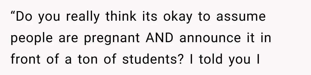 “Do you really think its okay to assume people are pregnant AND announce it in front of a ton of students? I told you I