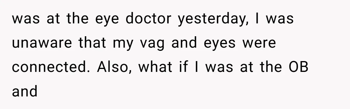 was at the eye doctor yesterday, I was unaware that my vag and eyes were connected. Also, what if I was at the OB and