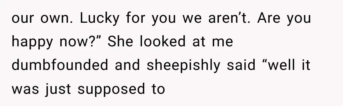 our own. Lucky for you we aren’t. Are you happy now?” She looked at me dumbfounded and sheepishly said “well it was just supposed to