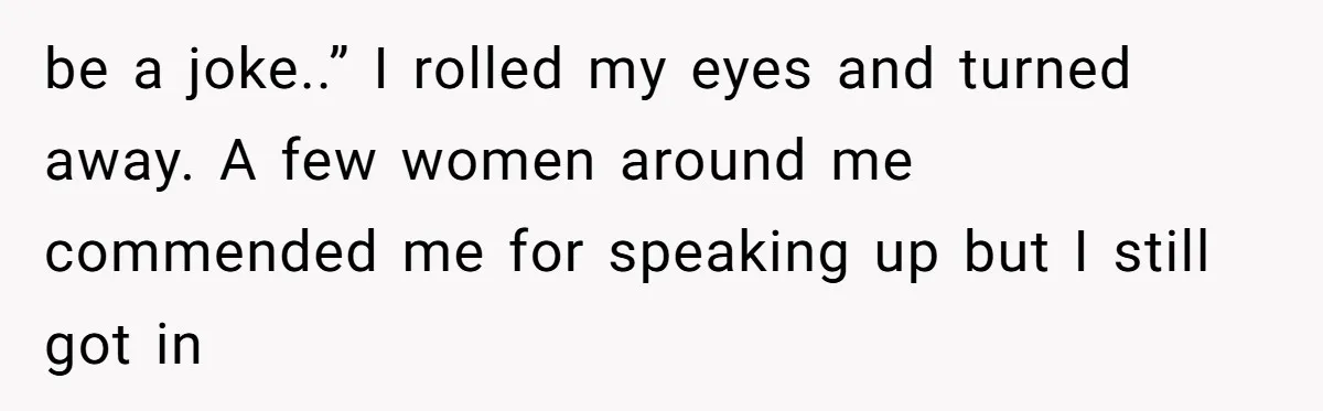 be a joke..” I rolled my eyes and turned away. A few women around me commended me for speaking up but I still got in