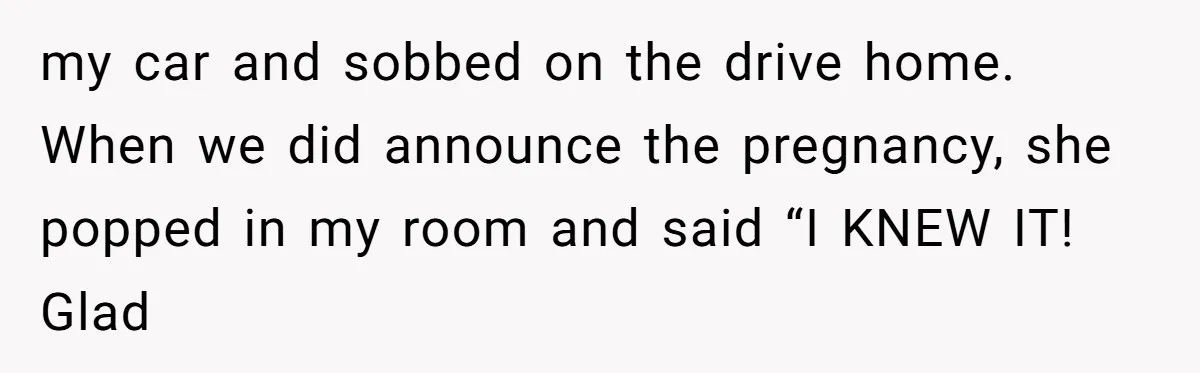 my car and sobbed on the drive home. When we did announce the pregnancy, she popped in my room and said “I KNEW IT! Glad