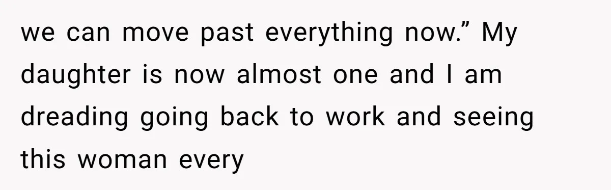 we can move past everything now.” My daughter is now almost one and I am dreading going back to work and seeing this woman every