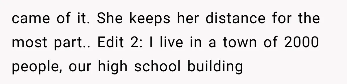 came of it. She keeps her distance for the most part.. Edit 2: I live in a town of 2000 people, our high school building