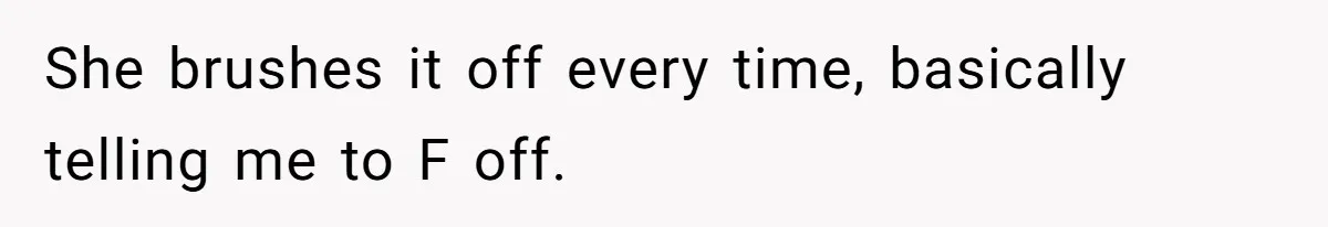 She brushes it off every time, basically telling me to F off.