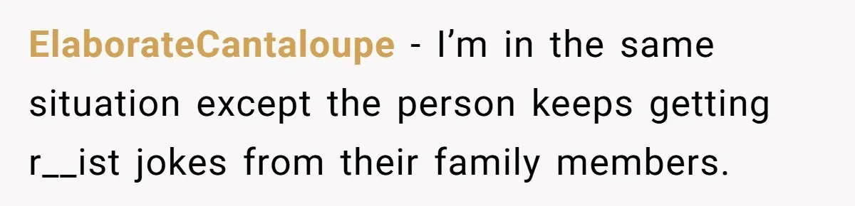 ElaborateCantaloupe − I’m in the same situation except the person keeps getting r__ist jokes from their family members.