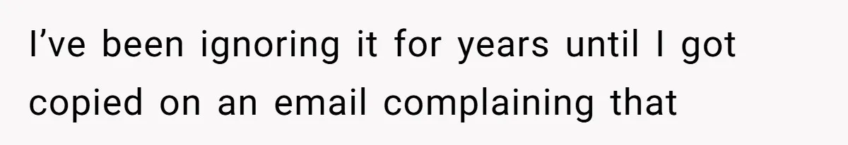I’ve been ignoring it for years until I got copied on an email complaining that