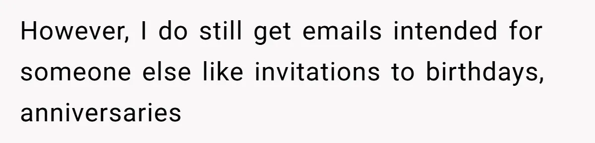 However, I do still get emails intended for someone else like invitations to birthdays, anniversaries