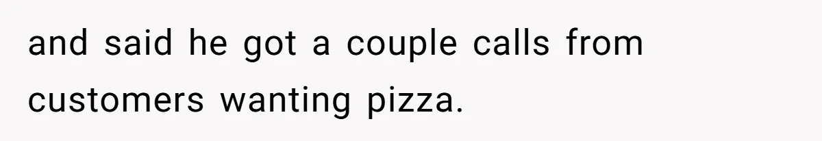 and said he got a couple calls from customers wanting pizza.