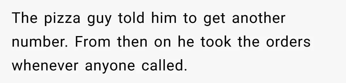 The pizza guy told him to get another number. From then on he took the orders whenever anyone called.