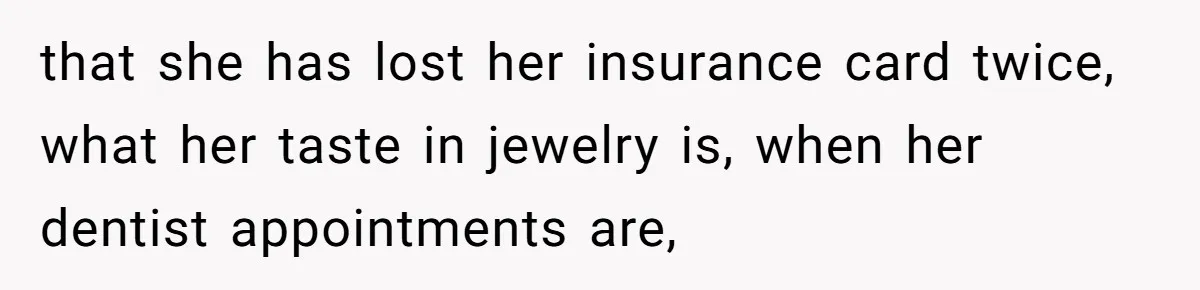 that she has lost her insurance card twice, what her taste in jewelry is, when her dentist appointments are,