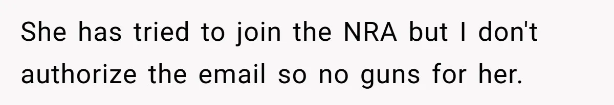 She has tried to join the NRA but I don't authorize the email so no guns for her.