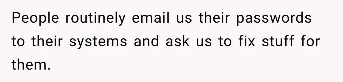 People routinely email us their passwords to their systems and ask us to fix stuff for them.