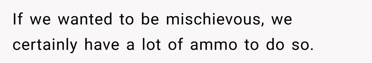 If we wanted to be mischievous, we certainly have a lot of ammo to do so.
