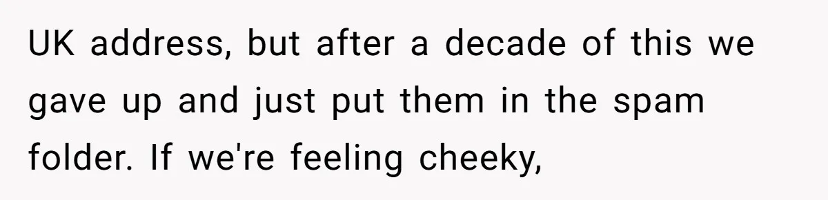 UK address, but after a decade of this we gave up and just put them in the spam folder. If we're feeling cheeky,