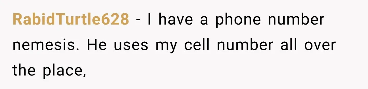 RabidTurtle628 − I have a phone number nemesis. He uses my cell number all over the place,