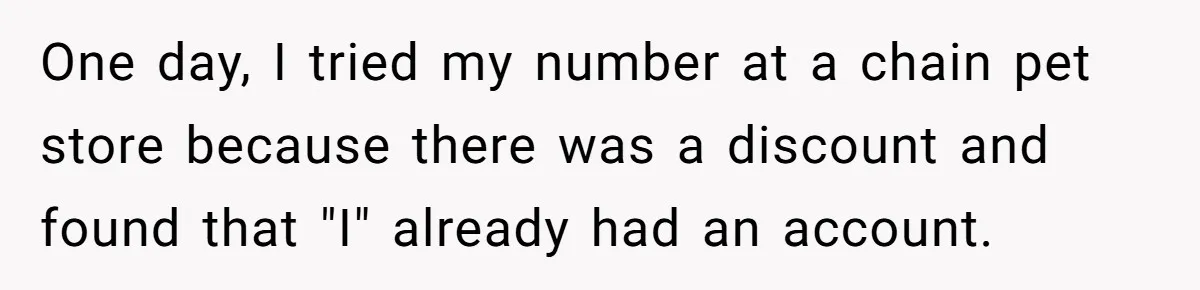 One day, I tried my number at a chain pet store because there was a discount and found that "I" already had an account.