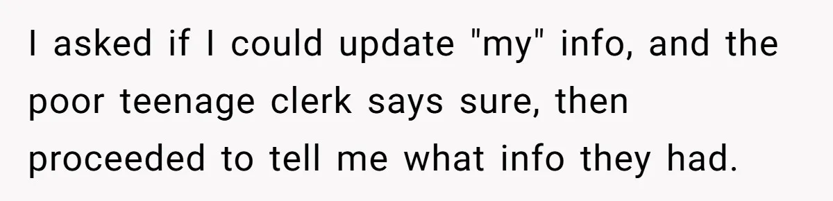 I asked if I could update "my" info, and the poor teenage clerk says sure, then proceeded to tell me what info they had.