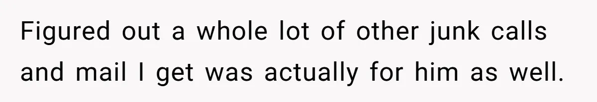 Figured out a whole lot of other junk calls and mail I get was actually for him as well.