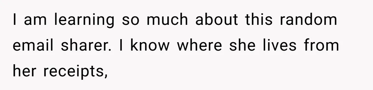 I am learning so much about this random email sharer. I know where she lives from her receipts,