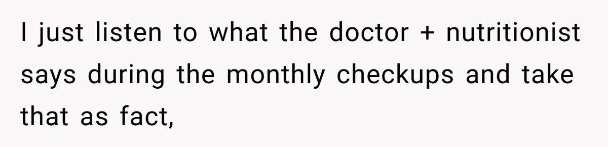 I just listen to what the doctor + nutritionist says during the monthly checkups and take that as fact,