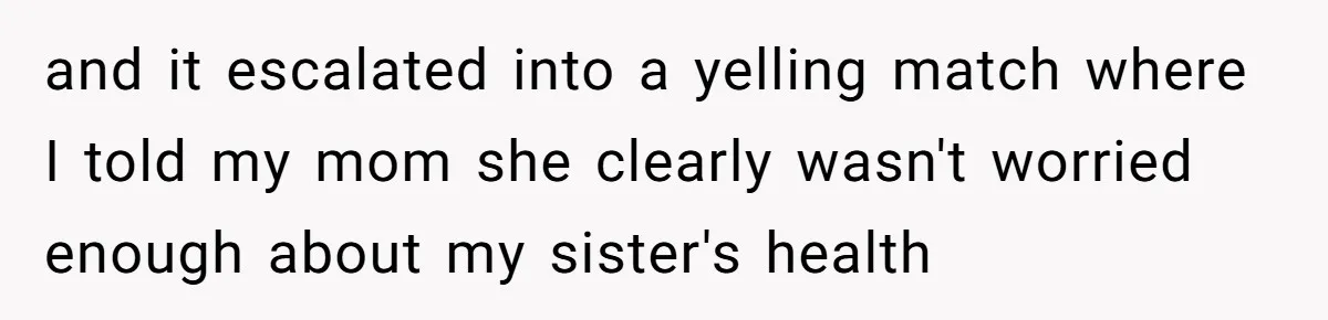 and it escalated into a yelling match where I told my mom she clearly wasn't worried enough about my sister's health