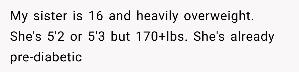 My sister is 16 and heavily overweight. She's 5'2 or 5'3 but 170+lbs. She's already pre-diabetic