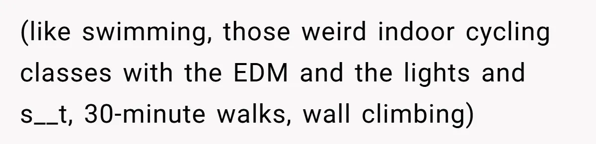 (like swimming, those weird indoor cycling classes with the EDM and the lights and s__t, 30-minute walks, wall climbing)