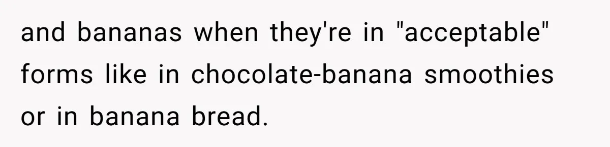 and bananas when they're in "acceptable" forms like in chocolate-banana smoothies or in banana bread.