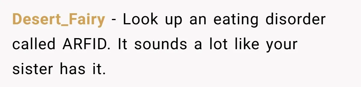 Desert_Fairy − Look up an eating disorder called ARFID. It sounds a lot like your sister has it.