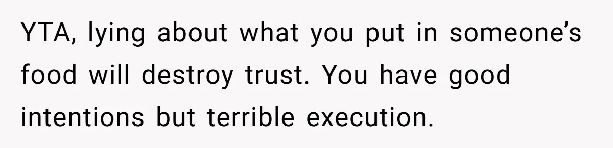YTA, lying about what you put in someone’s food will destroy trust. You have good intentions but terrible execution.