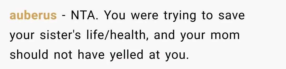 auberus − NTA. You were trying to save your sister's life/health, and your mom should not have yelled at you.