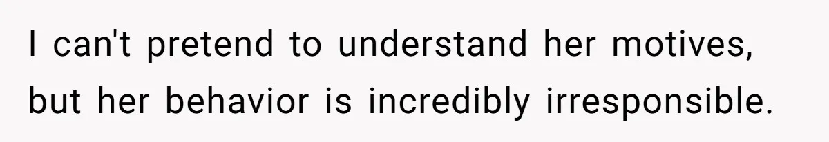 I can't pretend to understand her motives, but her behavior is incredibly irresponsible.
