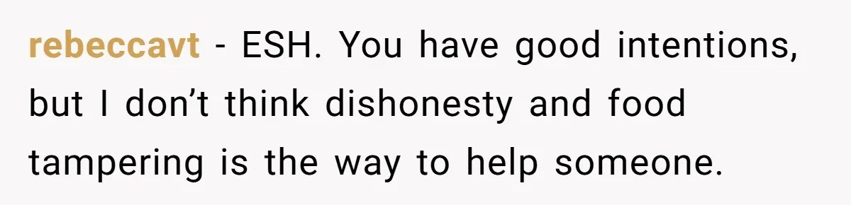 rebeccavt − ESH. You have good intentions, but I don’t think dishonesty and food tampering is the way to help someone.
