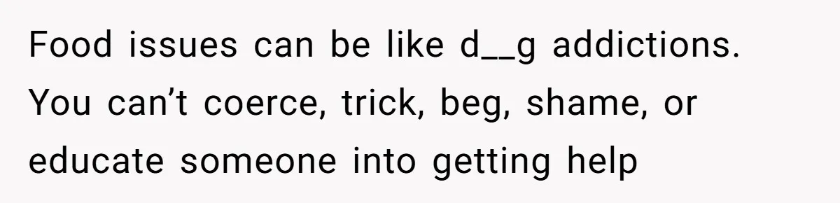 Food issues can be like d__g addictions. You can’t coerce, trick, beg, shame, or educate someone into getting help