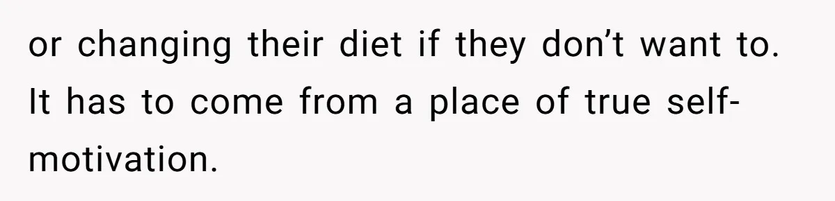 or changing their diet if they don’t want to. It has to come from a place of true self-motivation.