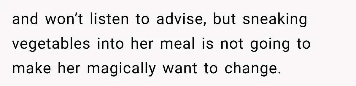 and won’t listen to advise, but sneaking vegetables into her meal is not going to make her magically want to change.