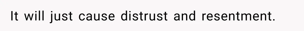 It will just cause distrust and resentment.