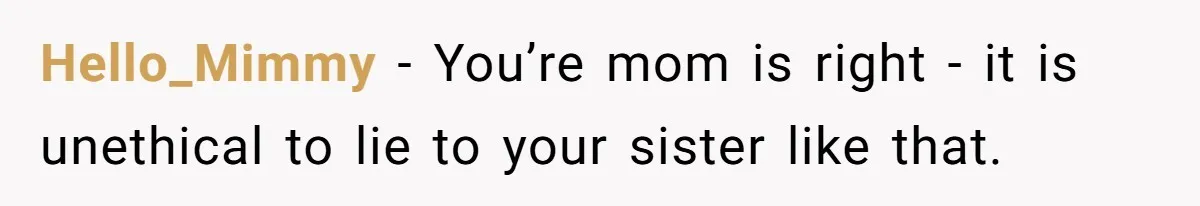 Hello_Mimmy − You’re mom is right - it is unethical to lie to your sister like that.