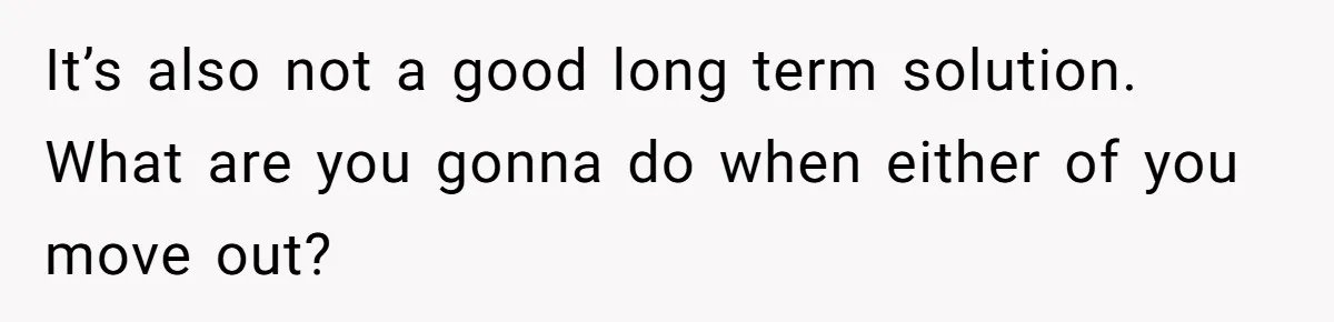 It’s also not a good long term solution. What are you gonna do when either of you move out?