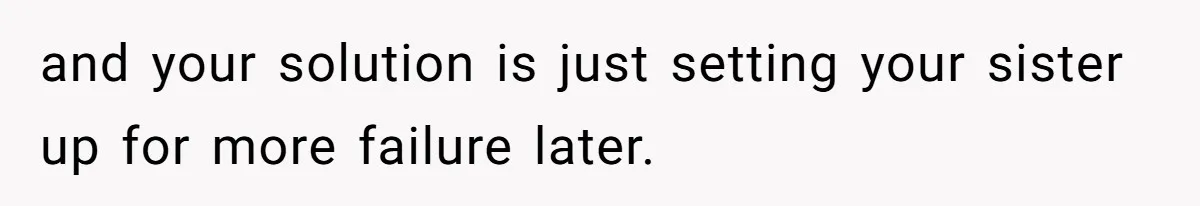 and your solution is just setting your sister up for more failure later.