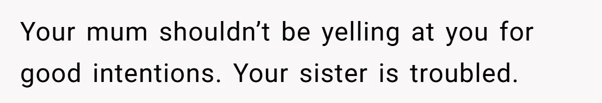 Your mum shouldn’t be yelling at you for good intentions. Your sister is troubled.