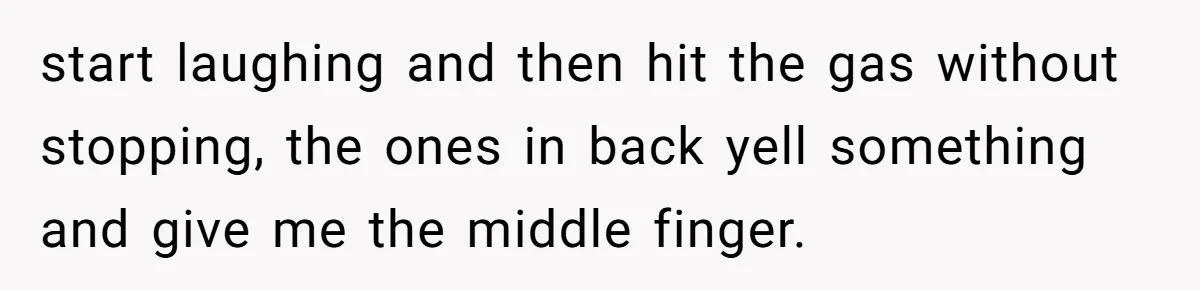 start laughing and then hit the gas without stopping, the ones in back yell something and give me the middle finger.