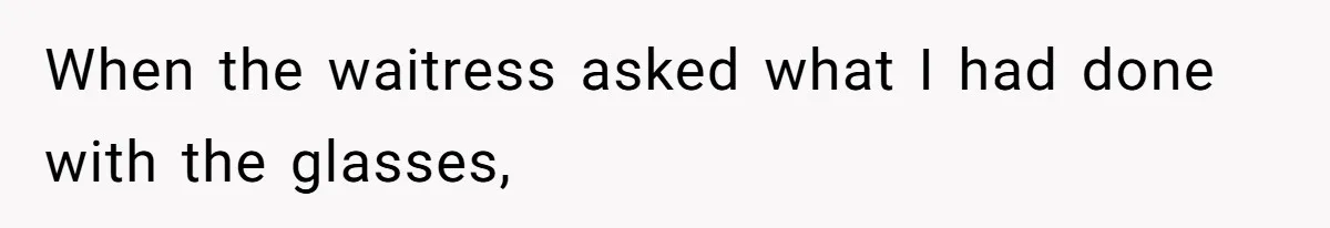 When the waitress asked what I had done with the glasses,