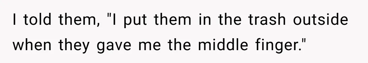 I told them, "I put them in the trash outside when they gave me the middle finger."