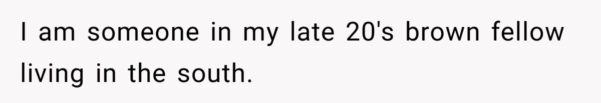I am someone in my late 20's brown fellow living in the south.