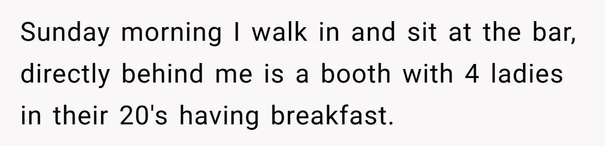 Sunday morning I walk in and sit at the bar, directly behind me is a booth with 4 ladies in their 20's having breakfast.