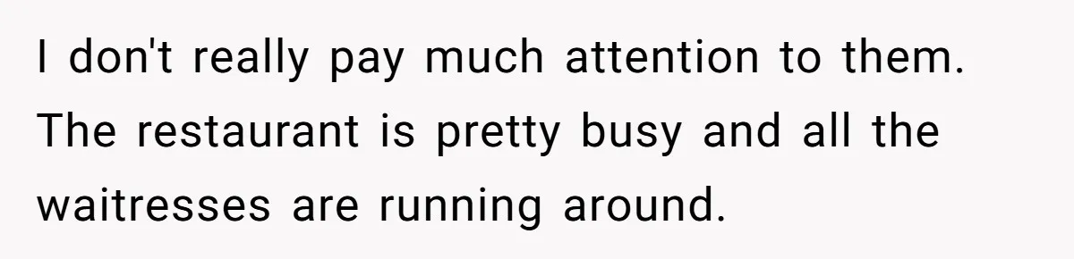 I don't really pay much attention to them. The restaurant is pretty busy and all the waitresses are running around.