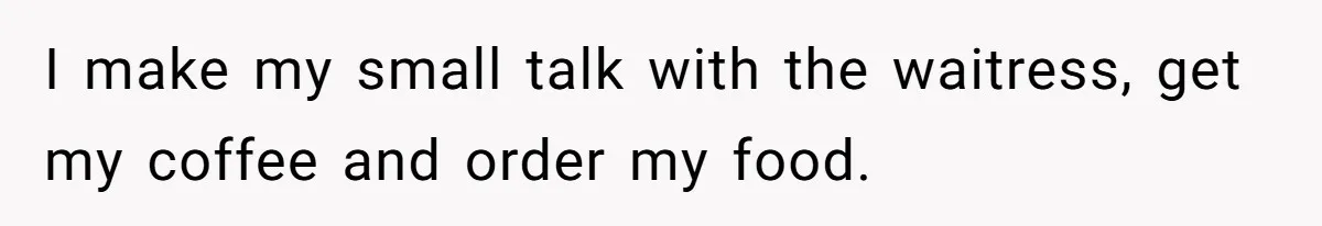 I make my small talk with the waitress, get my coffee and order my food.