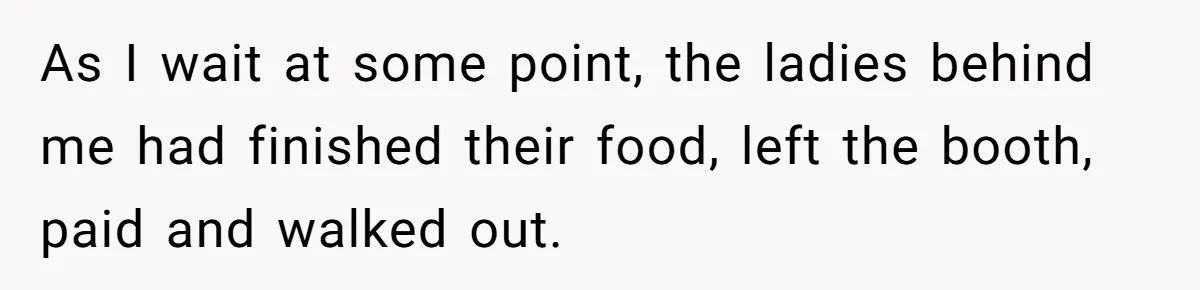 As I wait at some point, the ladies behind me had finished their food, left the booth, paid and walked out.