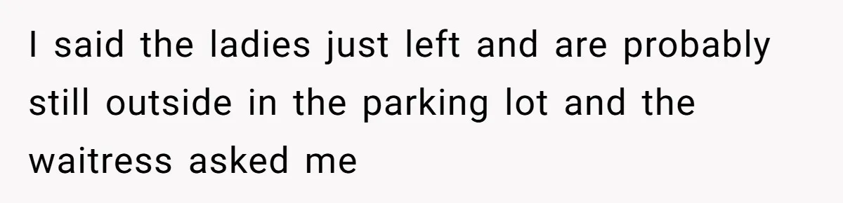 I said the ladies just left and are probably still outside in the parking lot and the waitress asked me